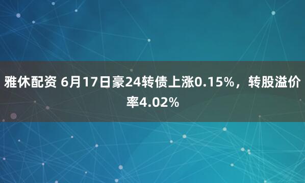 雅休配资 6月17日豪24转债上涨0.15%，转股溢价率4.02%