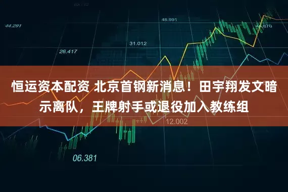 恒运资本配资 北京首钢新消息！田宇翔发文暗示离队，王牌射手或退役加入教练组
