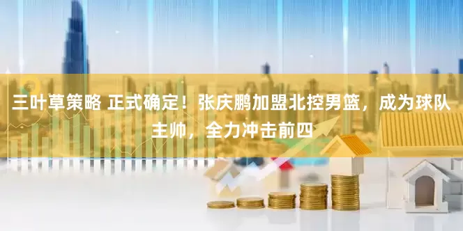 三叶草策略 正式确定！张庆鹏加盟北控男篮，成为球队主帅，全力冲击前四