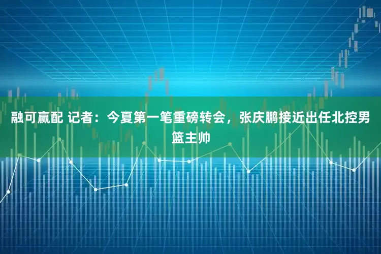 融可赢配 记者：今夏第一笔重磅转会，张庆鹏接近出任北控男篮主帅