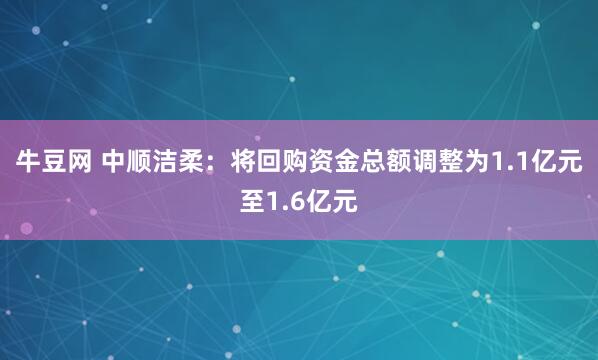 牛豆网 中顺洁柔：将回购资金总额调整为1.1亿元至1.6亿元