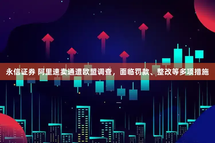 永信证券 阿里速卖通遭欧盟调查，面临罚款、整改等多项措施