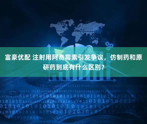 富豪优配 注射用阿奇霉素引发争议，仿制药和原研药到底有什么区别？