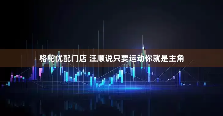 骆驼优配门店 汪顺说只要运动你就是主角