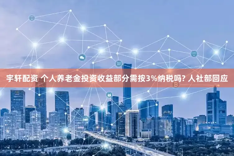 宇轩配资 个人养老金投资收益部分需按3%纳税吗? 人社部回应