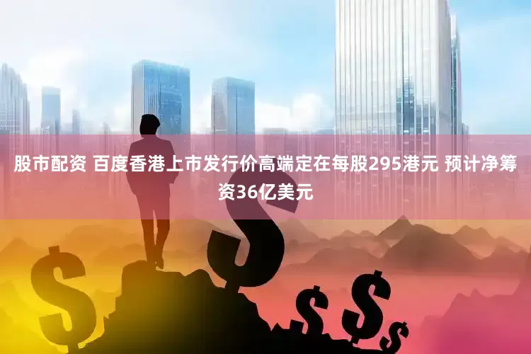 股市配资 百度香港上市发行价高端定在每股295港元 预计净筹资36亿美元
