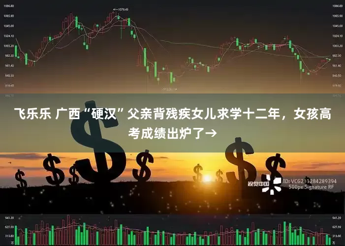 飞乐乐 广西“硬汉”父亲背残疾女儿求学十二年，女孩高考成绩出炉了→
