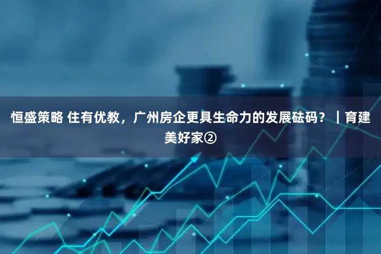 恒盛策略 住有优教，广州房企更具生命力的发展砝码？｜育建美好家②