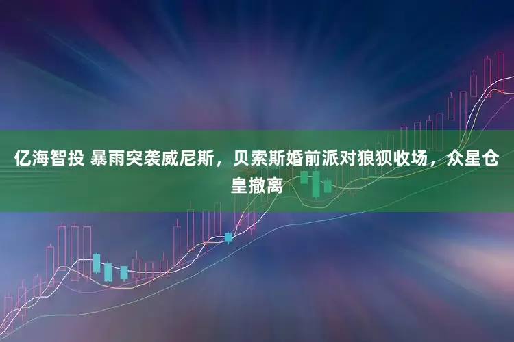 亿海智投 暴雨突袭威尼斯，贝索斯婚前派对狼狈收场，众星仓皇撤离