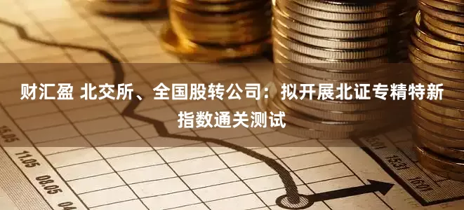 财汇盈 北交所、全国股转公司：拟开展北证专精特新指数通关测试
