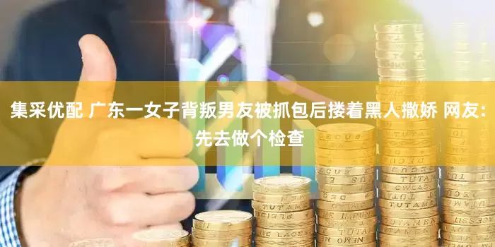 集采优配 广东一女子背叛男友被抓包后搂着黑人撒娇 网友: 先去做个检查