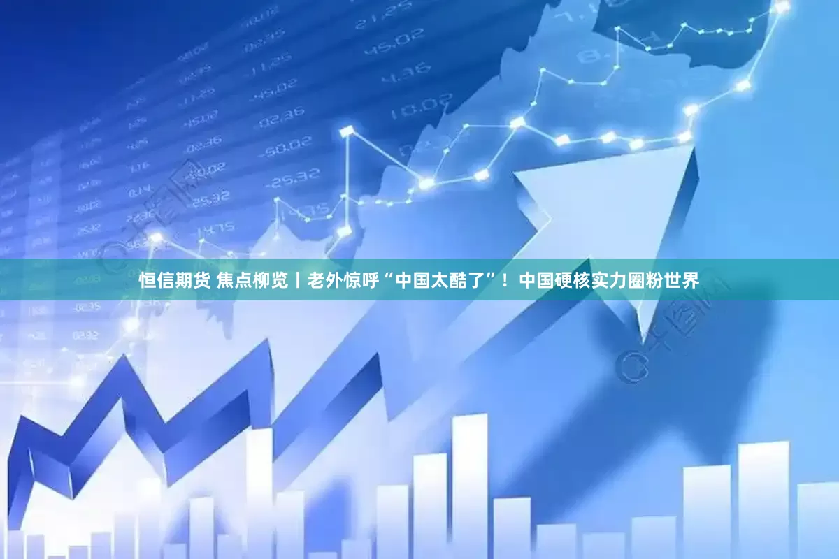 恒信期货 焦点柳览丨老外惊呼“中国太酷了”！中国硬核实力圈粉世界