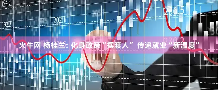 火牛网 杨桂兰: 化身政策“摆渡人” 传递就业“新温度”