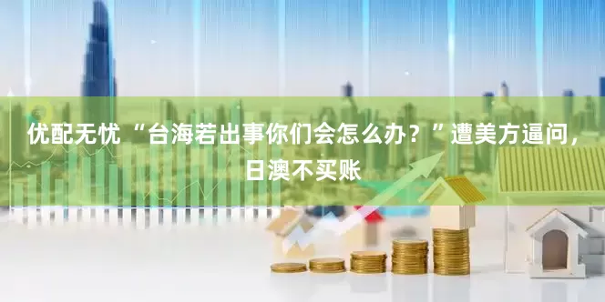 优配无忧 “台海若出事你们会怎么办？”遭美方逼问，日澳不买账