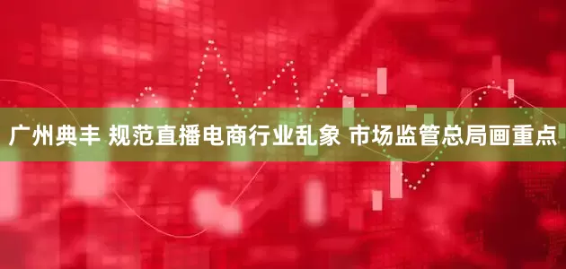 广州典丰 规范直播电商行业乱象 市场监管总局画重点