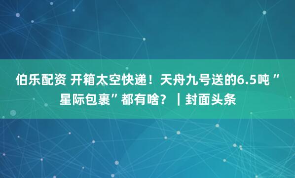 伯乐配资 开箱太空快递！天舟九号送的6.5吨“星际包裹”都有啥？｜封面头条