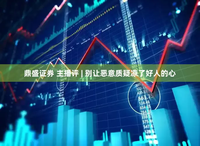 鼎盛证券 主播评 | 别让恶意质疑凉了好人的心