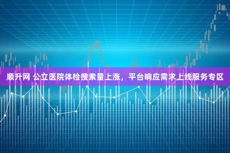 顺升网 公立医院体检搜索量上涨，平台响应需求上线服务专区