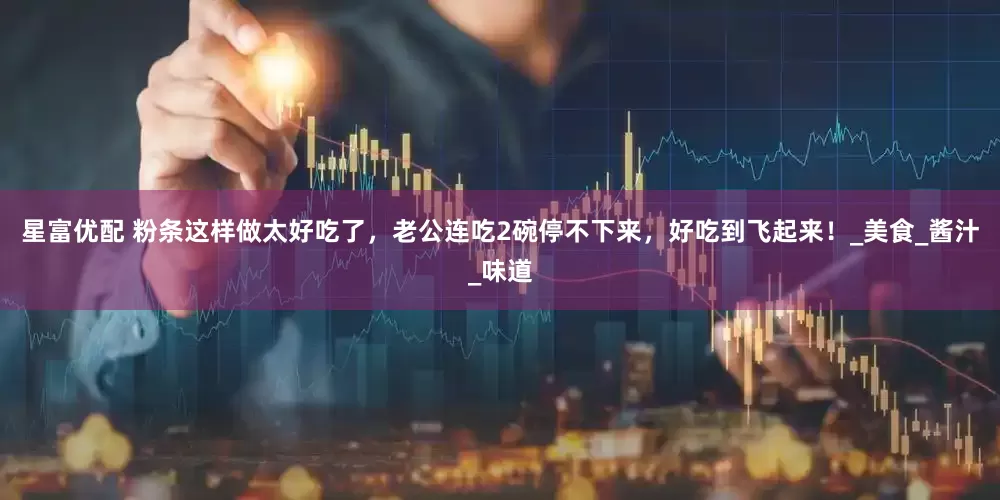 星富优配 粉条这样做太好吃了，老公连吃2碗停不下来，好吃到飞起来！_美食_酱汁_味道