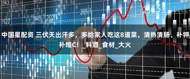中国星配资 三伏天出汗多，多给家人吃这8道菜，清热清肠、补钾补维C！_料酒_食材_大火