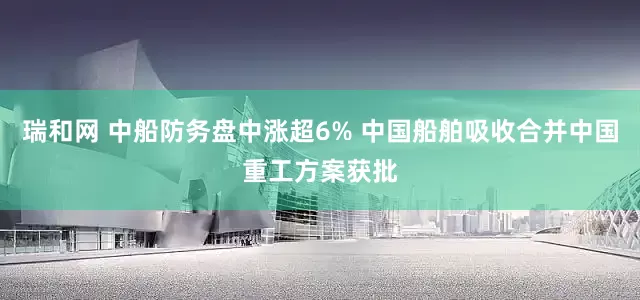 瑞和网 中船防务盘中涨超6% 中国船舶吸收合并中国重工方案获批