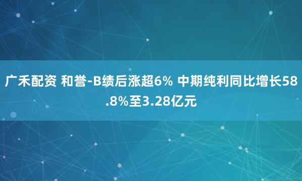广禾配资 和誉-B绩后涨超6% 中期纯利同比增长58.8%至3.28亿元