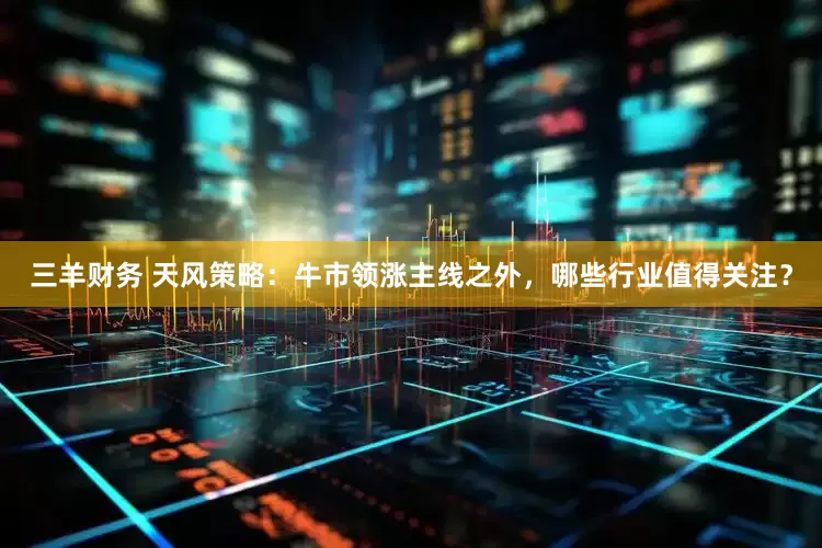 三羊财务 天风策略：牛市领涨主线之外，哪些行业值得关注？