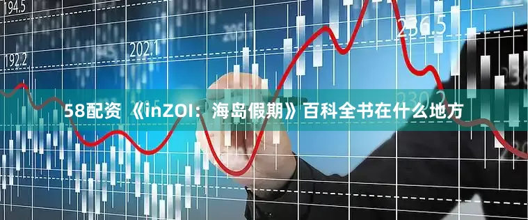 58配资 《inZOI：海岛假期》百科全书在什么地方