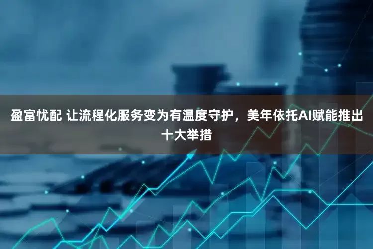 盈富忧配 让流程化服务变为有温度守护，美年依托AI赋能推出十大举措