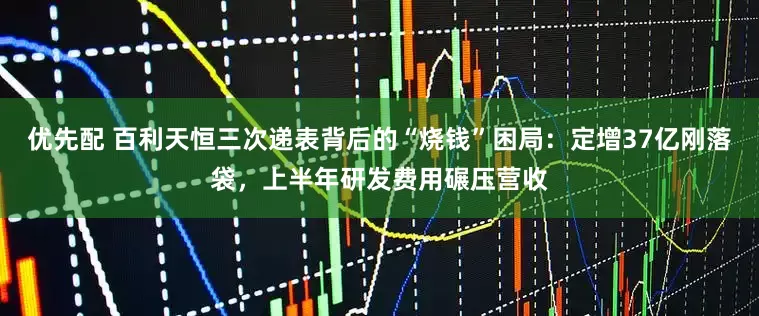 优先配 百利天恒三次递表背后的“烧钱”困局：定增37亿刚落袋，上半年研发费用碾压营收