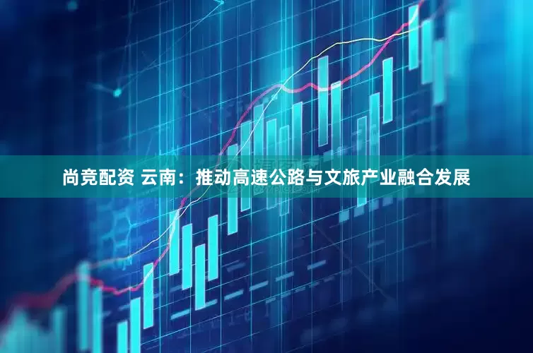 尚竞配资 云南：推动高速公路与文旅产业融合发展
