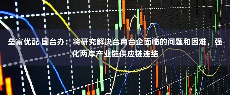 垒富优配 国台办：将研究解决台商台企面临的问题和困难，强化两岸产业链供应链连结