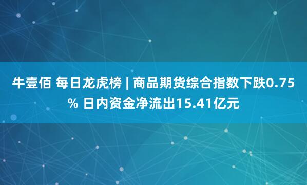 牛壹佰 每日龙虎榜 | 商品期货综合指数下跌0.75% 日内资金净流出15.41亿元