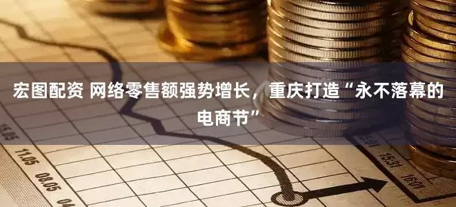 宏图配资 网络零售额强势增长，重庆打造“永不落幕的电商节”