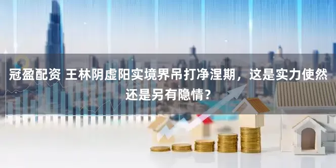 冠盈配资 王林阴虚阳实境界吊打净涅期，这是实力使然还是另有隐情？