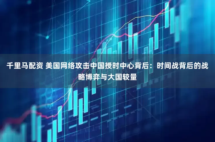 千里马配资 美国网络攻击中国授时中心背后：时间战背后的战略博弈与大国较量