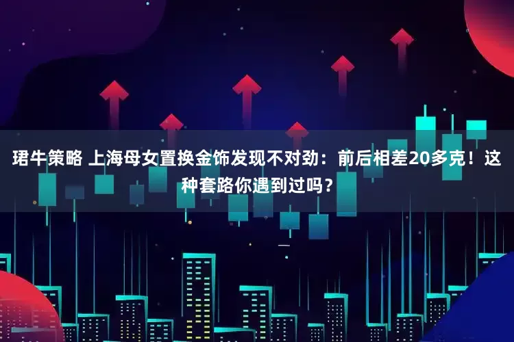 珺牛策略 上海母女置换金饰发现不对劲：前后相差20多克！这种套路你遇到过吗？