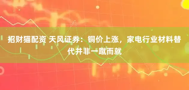 招财猫配资 天风证券：铜价上涨，家电行业材料替代并非一蹴而就