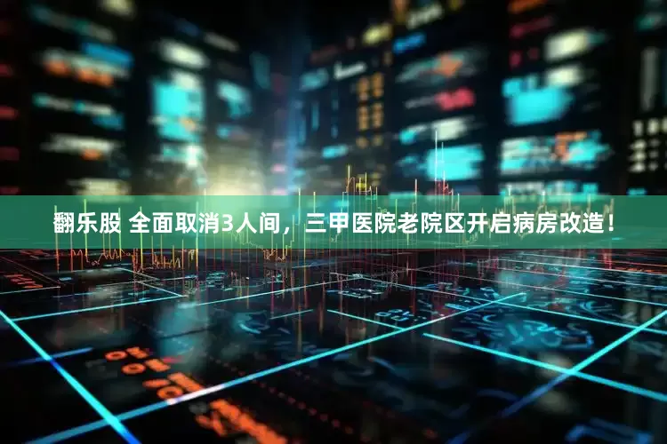 翻乐股 全面取消3人间，三甲医院老院区开启病房改造！